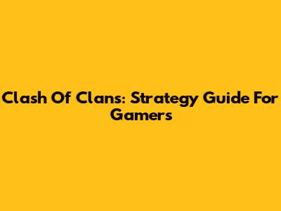 Clash Of Clans: Strategy Guide For Gamers