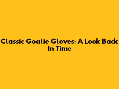 Classic Goalie Gloves: A Look Back In Time