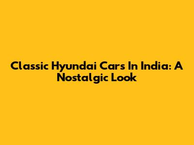 Classic Hyundai Cars In India: A Nostalgic Look