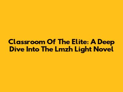 Classroom Of The Elite: A Deep Dive Into The Lmzh Light Novel