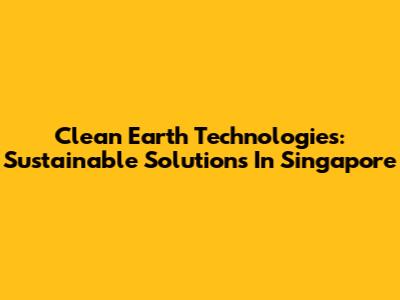 Clean Earth Technologies: Sustainable Solutions In Singapore