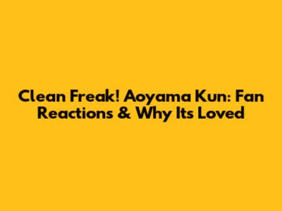 Clean Freak! Aoyama Kun: Fan Reactions & Why It's Loved