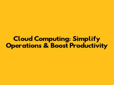 Cloud Computing: Simplify Operations & Boost Productivity