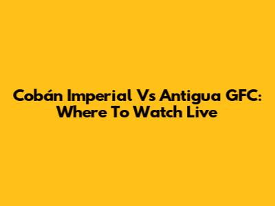 Cobán Imperial Vs Antigua GFC: Where To Watch Live
