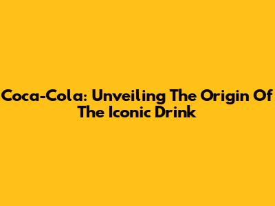 Coca-Cola: Unveiling The Origin Of The Iconic Drink
