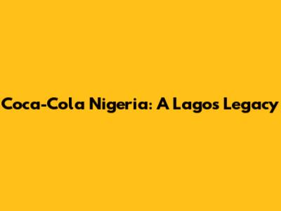 Coca-Cola Nigeria: A Lagos Legacy