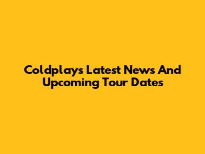 Coldplay's Latest News And Upcoming Tour Dates