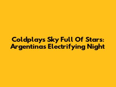 Coldplay's Sky Full Of Stars: Argentina's Electrifying Night