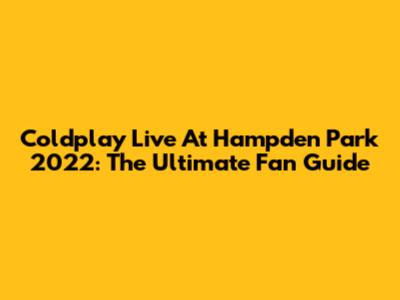 Coldplay Live At Hampden Park 2022: The Ultimate Fan Guide