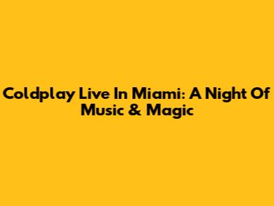 Coldplay Live In Miami: A Night Of Music & Magic