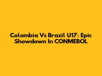 Colombia Vs Brazil U17: Epic Showdown In CONMEBOL