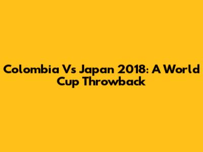 Colombia Vs Japan 2018: A World Cup Throwback