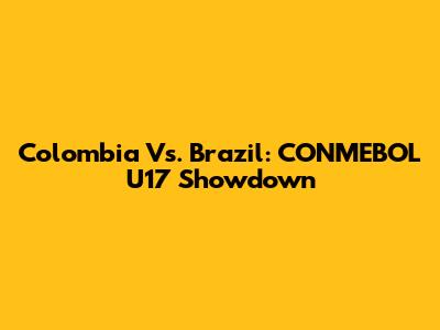 Colombia Vs. Brazil: CONMEBOL U17 Showdown