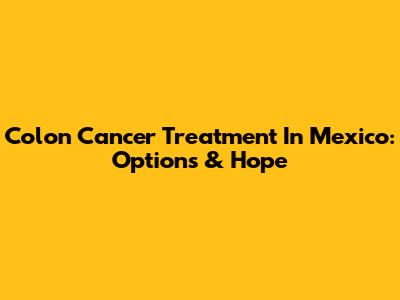 Colon Cancer Treatment In Mexico: Options & Hope