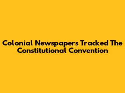 Colonial Newspapers Tracked The Constitutional Convention