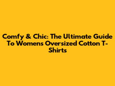 Comfy & Chic: The Ultimate Guide To Women's Oversized Cotton T-Shirts