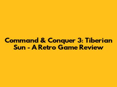 Command & Conquer 3: Tiberian Sun - A Retro Game Review