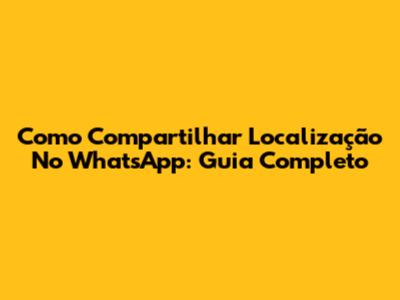 Como Compartilhar Localização No WhatsApp: Guia Completo