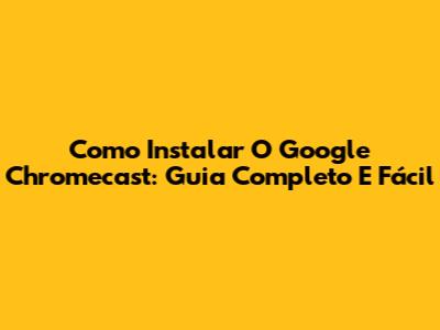 Como Instalar O Google Chromecast: Guia Completo E Fácil