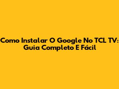 Como Instalar O Google No TCL TV: Guia Completo E Fácil