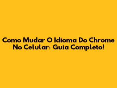 Como Mudar O Idioma Do Chrome No Celular: Guia Completo!
