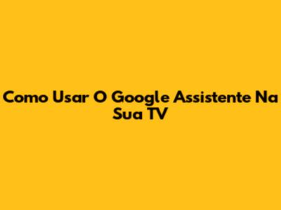 Como Usar O Google Assistente Na Sua TV