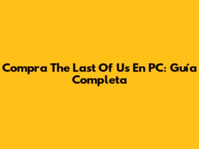 Compra The Last Of Us En PC: Guía Completa