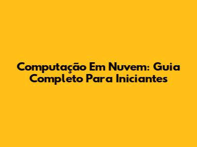 Computação Em Nuvem: Guia Completo Para Iniciantes