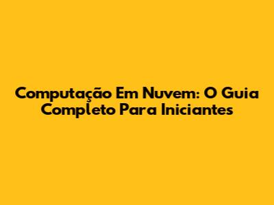 Computação Em Nuvem: O Guia Completo Para Iniciantes