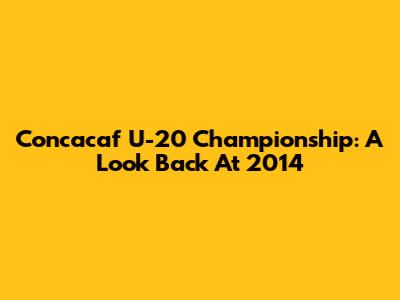 Concacaf U-20 Championship: A Look Back At 2014