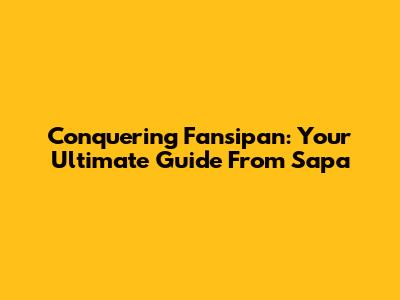 Conquering Fansipan: Your Ultimate Guide From Sapa