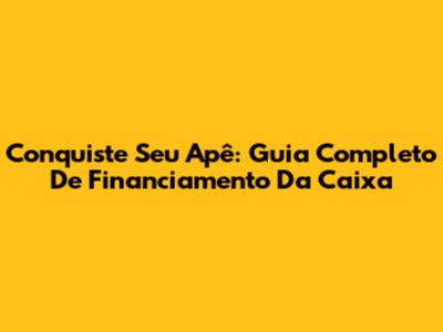 Conquiste Seu Apê: Guia Completo De Financiamento Da Caixa