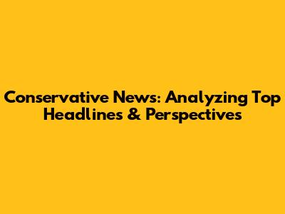 Conservative News: Analyzing Top Headlines & Perspectives