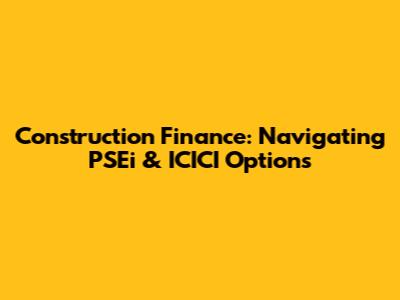 Construction Finance: Navigating PSEi & ICICI Options