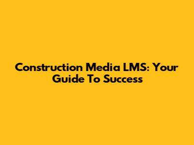 Construction Media LMS: Your Guide To Success