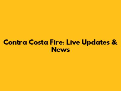 Contra Costa Fire: Live Updates & News