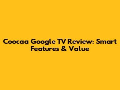 Coocaa Google TV Review: Smart Features & Value