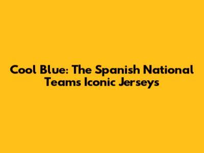 Cool Blue: The Spanish National Team's Iconic Jerseys