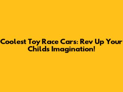 Coolest Toy Race Cars: Rev Up Your Child's Imagination!