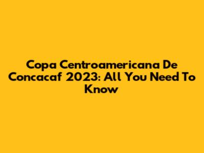 Copa Centroamericana De Concacaf 2023: All You Need To Know