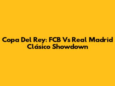 Copa Del Rey: FCB Vs Real Madrid Clásico Showdown