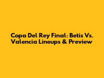 Copa Del Rey Final: Betis Vs. Valencia Lineups & Preview
