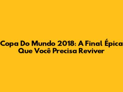Copa Do Mundo 2018: A Final Épica Que Você Precisa Reviver