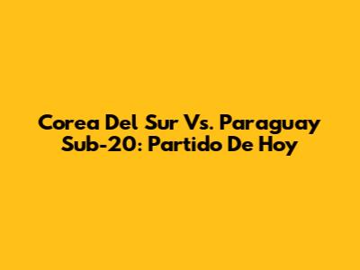 Corea Del Sur Vs. Paraguay Sub-20: Partido De Hoy