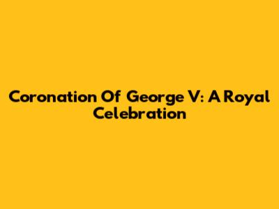 Coronation Of George V: A Royal Celebration