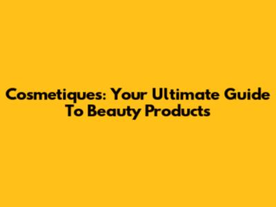 Cosmetiques: Your Ultimate Guide To Beauty Products
