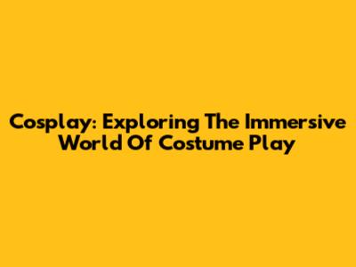 Cosplay: Exploring The Immersive World Of Costume Play