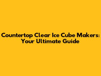Countertop Clear Ice Cube Makers: Your Ultimate Guide