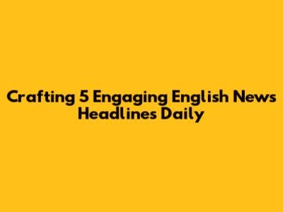 Crafting 5 Engaging English News Headlines Daily