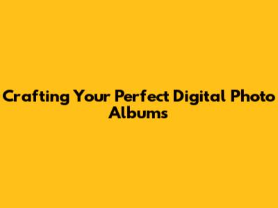 Crafting Your Perfect Digital Photo Albums